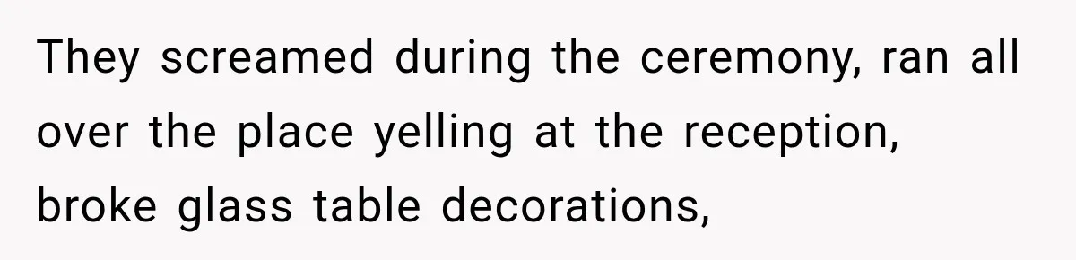 They screamed during the ceremony, ran all over the place yelling at the reception, broke glass table decorations,