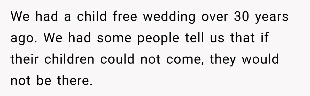 We had a child free wedding over 30 years ago. We had some people tell us that if their children could not come, they would not be there.