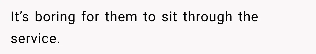 It’s boring for them to sit through the service.