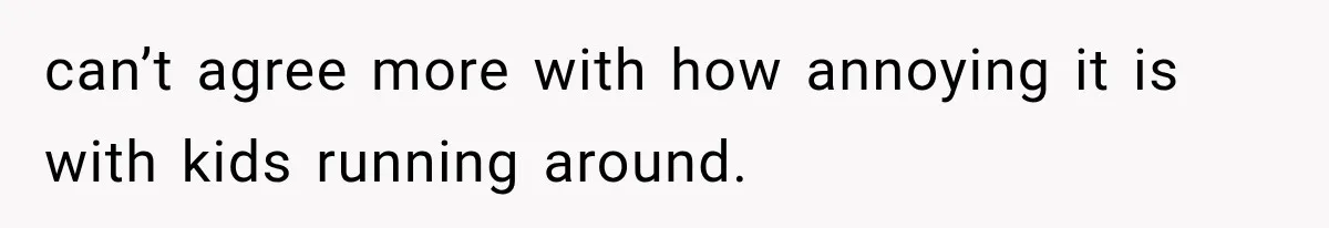 can’t agree more with how annoying it is with kids running around.