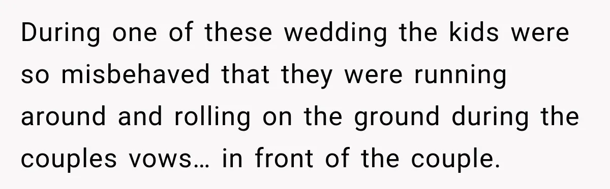 During one of these wedding the kids were so misbehaved that they were running around and rolling on the ground during the couples vows… in front of the couple.