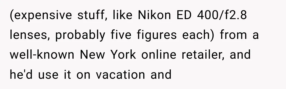 He Thought He Found A Return Policy Loophole, Until One Employee Called Him Out (expensive stuff, like Nikon ED 400/f2.8 lenses, probably five figures each) from a well-known New York online retailer, and he'd use it on vacation and
