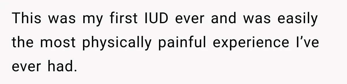 This was my first IUD ever and was easily the most physically painful experience I’ve ever had.