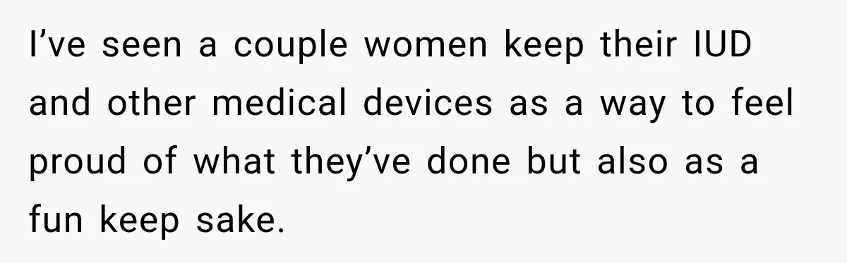 I’ve seen a couple women keep their IUD and other medical devices as a way to feel proud of what they’ve done but also as a fun keep sake.