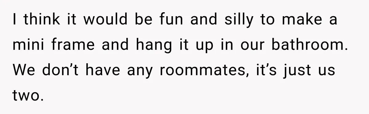 I think it would be fun and silly to make a mini frame and hang it up in our bathroom. We don’t have any roommates, it’s just us two.