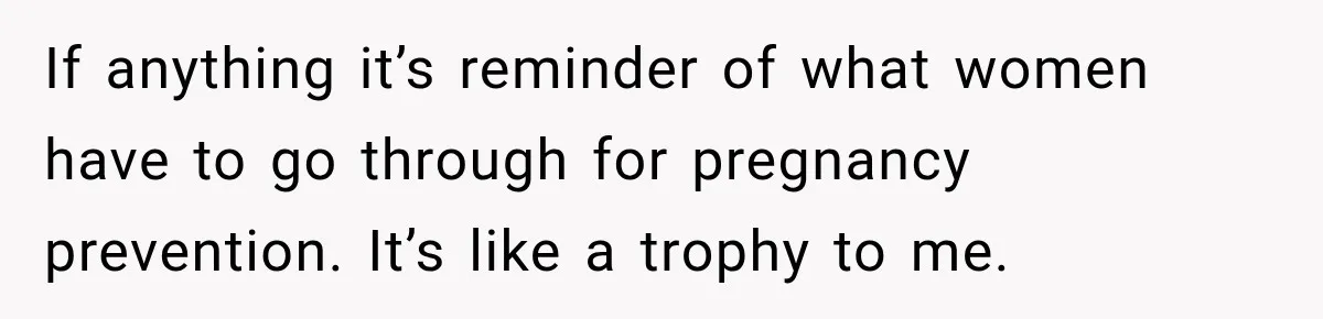 If anything it’s reminder of what women have to go through for pregnancy prevention. It’s like a trophy to me.