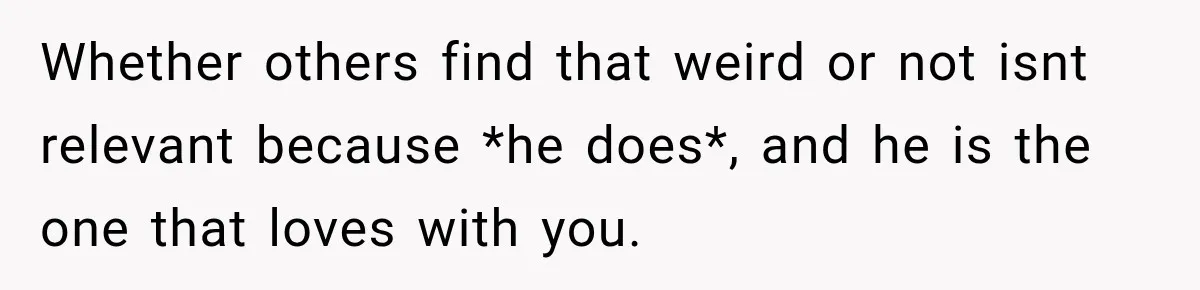 Whether others find that weird or not isnt relevant because *he does*, and he is the one that loves with you.