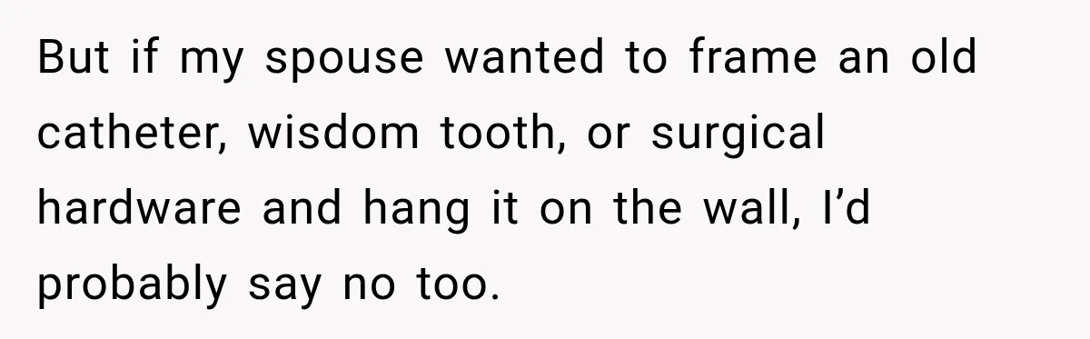 But if my spouse wanted to frame an old catheter, wisdom tooth, or surgical hardware and hang it on the wall, I’d probably say no too.