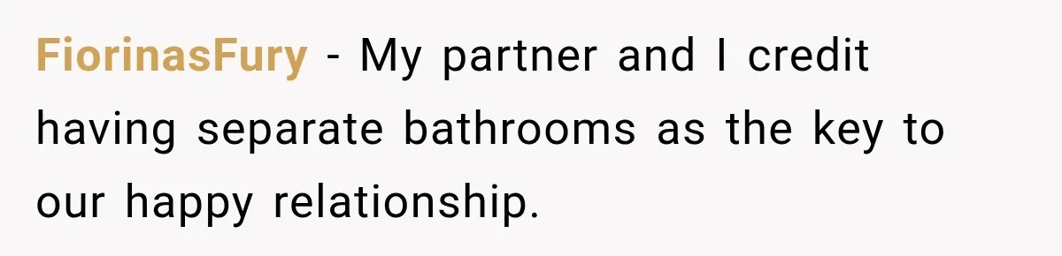 FiorinasFury − My partner and I credit having separate bathrooms as the key to our happy relationship.