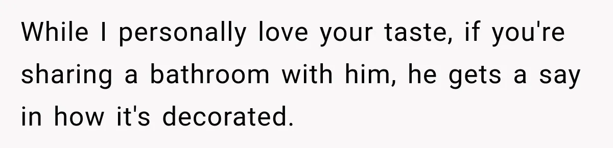While I personally love your taste, if you're sharing a bathroom with him, he gets a say in how it's decorated.
