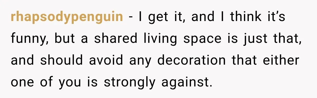 rhapsodypenguin − I get it, and I think it’s funny, but a shared living space is just that, and should avoid any decoration that either one of you is strongly...