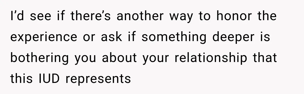 I’d see if there’s another way to honor the experience or ask if something deeper is bothering you about your relationship that this IUD represents