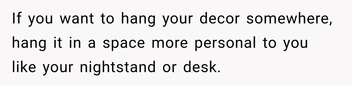 If you want to hang your decor somewhere, hang it in a space more personal to you like your nightstand or desk.