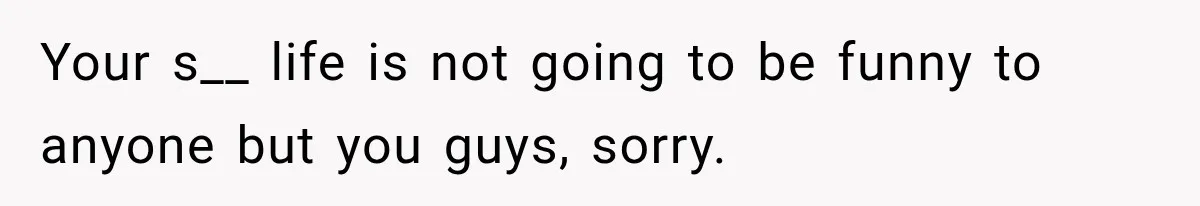 Your s__ life is not going to be funny to anyone but you guys, sorry.