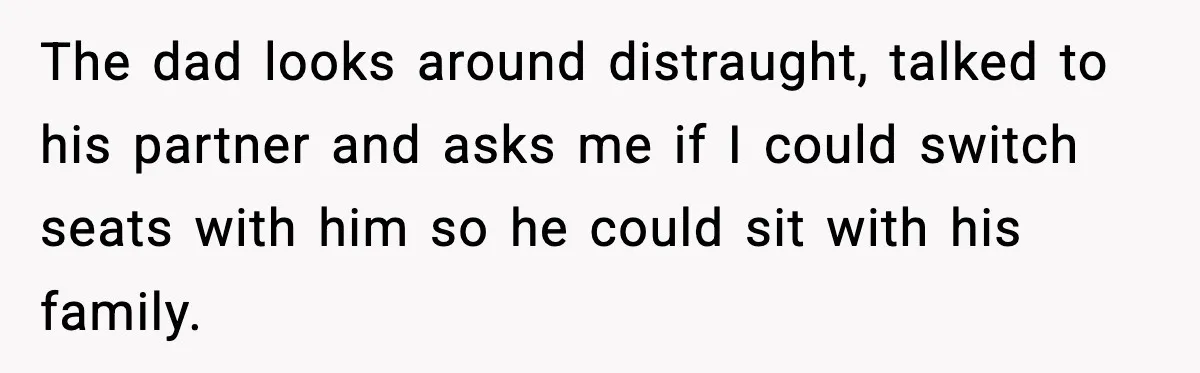 The dad looks around distraught, talked to his partner and asks me if I could switch seats with him so he could sit with his family.