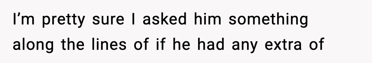 I’m pretty sure I asked him something along the lines of if he had any extra of