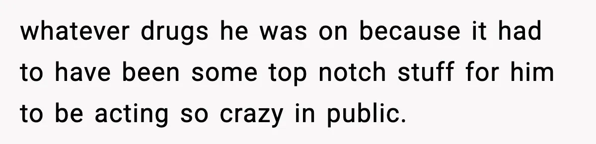 whatever drugs he was on because it had to have been some top notch stuff for him to be acting so crazy in public.