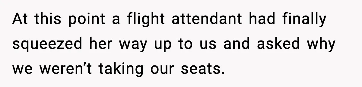 At this point a flight attendant had finally squeezed her way up to us and asked why we weren’t taking our seats.