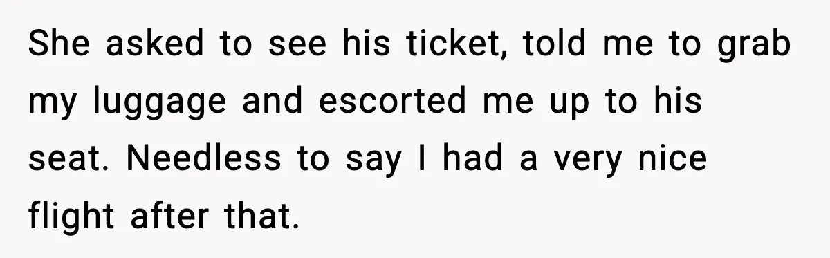 She asked to see his ticket, told me to grab my luggage and escorted me up to his seat. Needless to say I had a very nice flight after that.