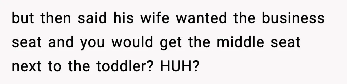 but then said his wife wanted the business seat and you would get the middle seat next to the toddler? HUH?
