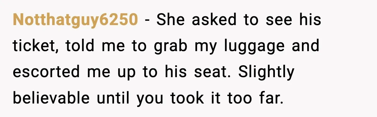 Notthatguy6250 −  She asked to see his ticket, told me to grab my luggage and escorted me up to his seat. Slightly believable until you took it too far.