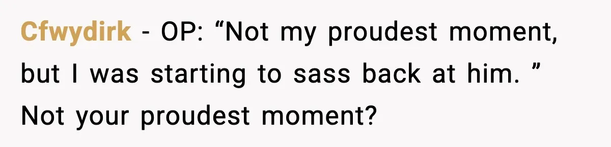Cfwydirk − OP: “Not my proudest moment, but I was starting to sass back at him. ” Not your proudest moment?