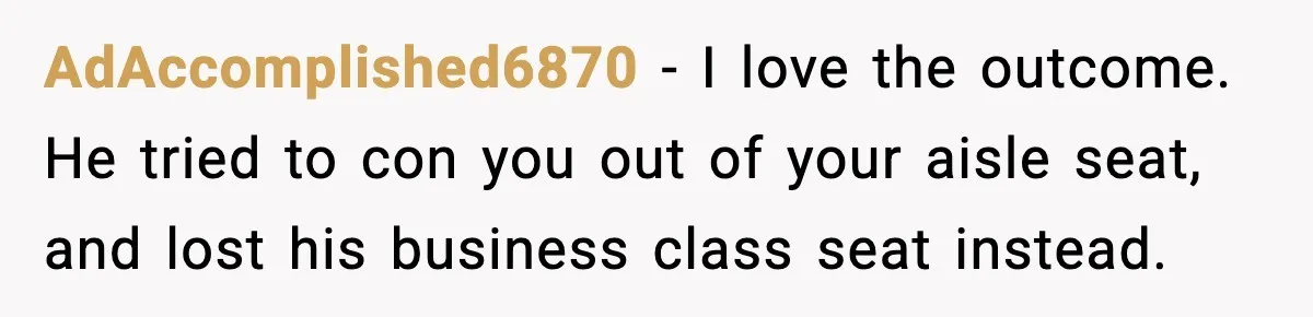 AdAccomplished6870 − I love the outcome. He tried to con you out of your aisle seat, and lost his business class seat instead.
