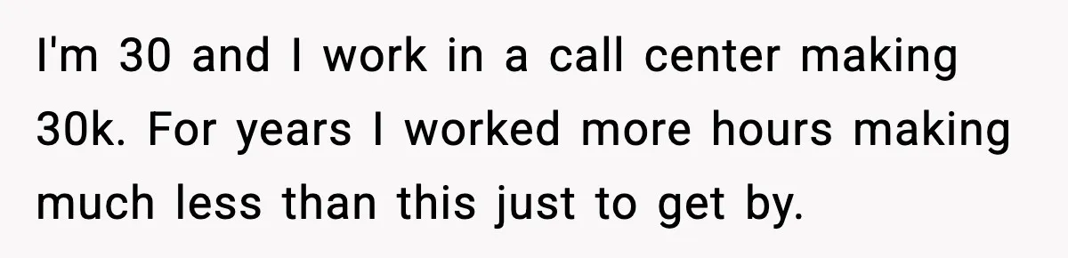 I'm 30 and I work in a call center making 30k. For years I worked more hours making much less than this just to get by.