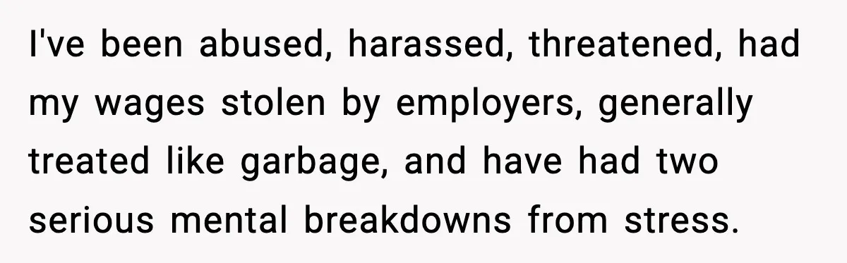 I've been abused, harassed, threatened, had my wages stolen by employers, generally treated like garbage, and have had two serious mental breakdowns from stress.