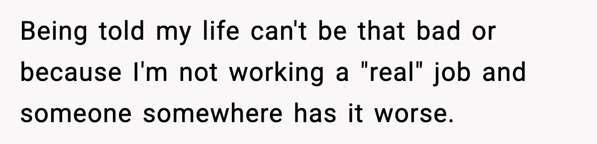 Being told my life can't be that bad or because I'm not working a "real" job and someone somewhere has it worse.