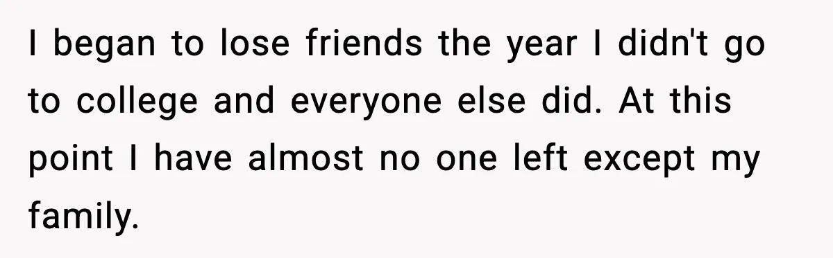 I began to lose friends the year I didn't go to college and everyone else did. At this point I have almost no one left except my family.