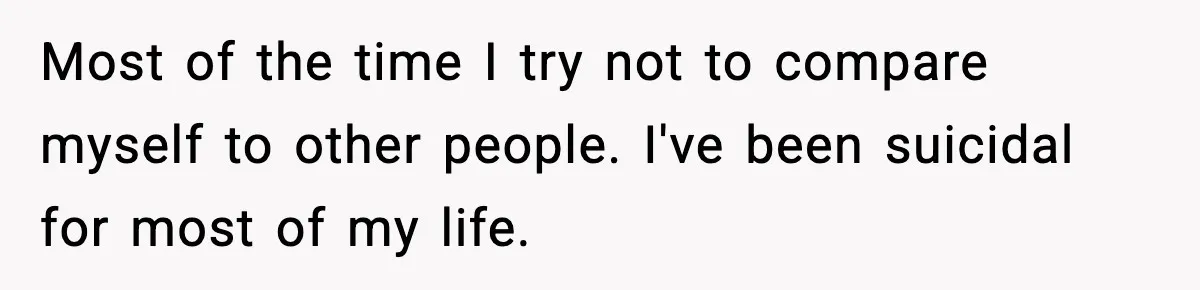 Most of the time I try not to compare myself to other people. I've been suicidal for most of my life.