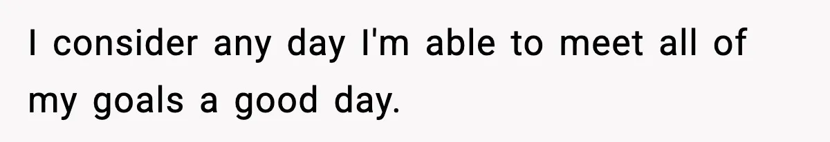 I consider any day I'm able to meet all of my goals a good day.