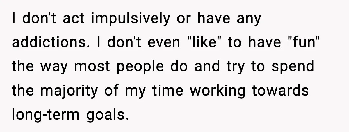 I don't act impulsively or have any addictions. I don't even "like" to have "fun" the way most people do and try to spend the majority of my time working...