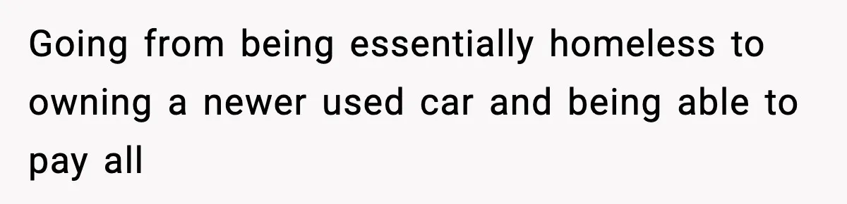 Going from being essentially homeless to owning a newer used car and being able to pay all