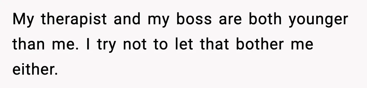 My therapist and my boss are both younger than me. I try not to let that bother me either.