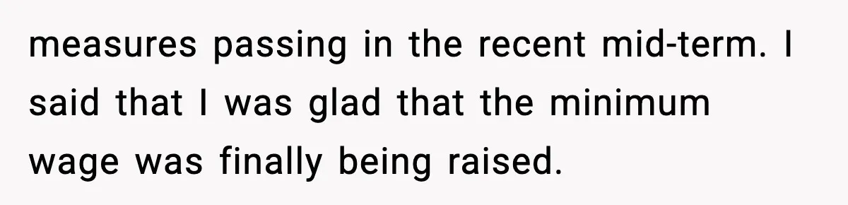measures passing in the recent mid-term. I said that I was glad that the minimum wage was finally being raised.