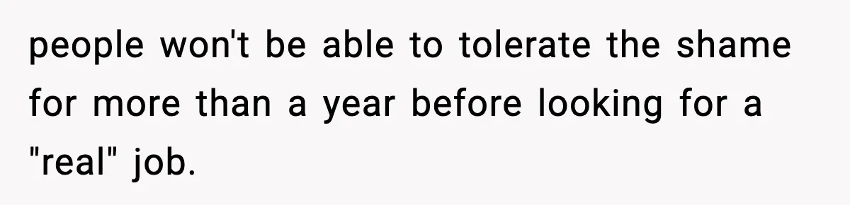 people won't be able to tolerate the shame for more than a year before looking for a "real" job.