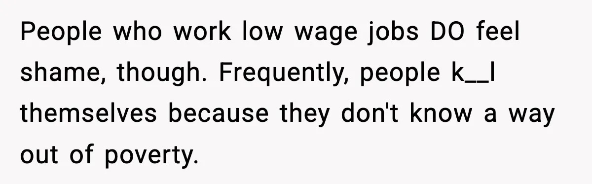 People who work low wage jobs DO feel shame, though. Frequently, people k__l themselves because they don't know a way out of poverty.
