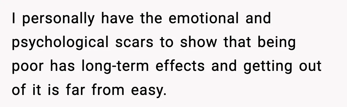 I personally have the emotional and psychological scars to show that being poor has long-term effects and getting out of it is far from easy.