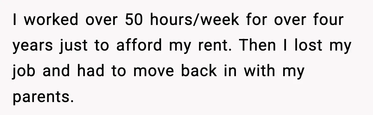 I worked over 50 hours/week for over four years just to afford my rent. Then I lost my job and had to move back in with my parents.