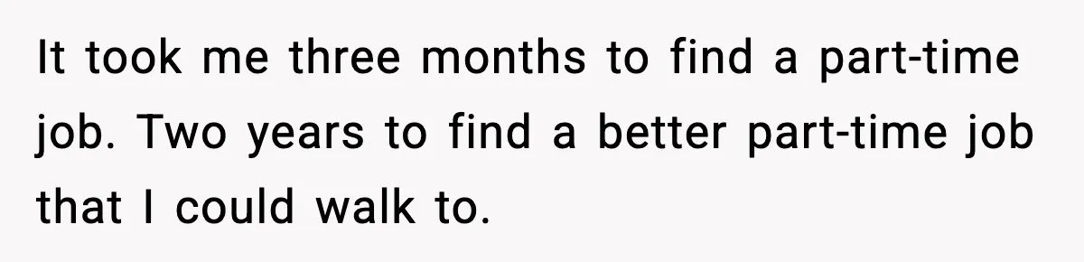 It took me three months to find a part-time job. Two years to find a better part-time job that I could walk to.