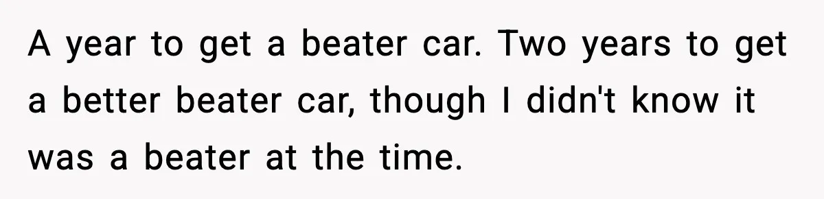 A year to get a beater car. Two years to get a better beater car, though I didn't know it was a beater at the time.