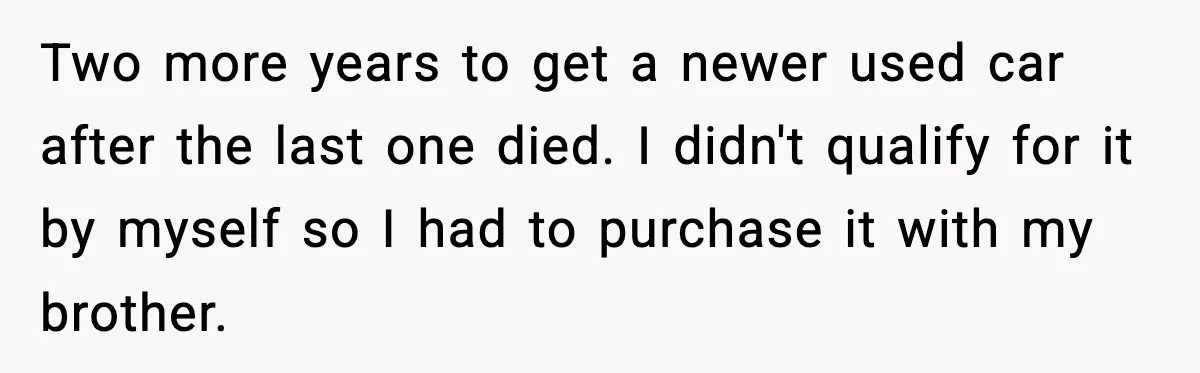 Two more years to get a newer used car after the last one died. I didn't qualify for it by myself so I had to purchase it with my brother.