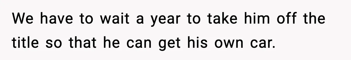 We have to wait a year to take him off the title so that he can get his own car.