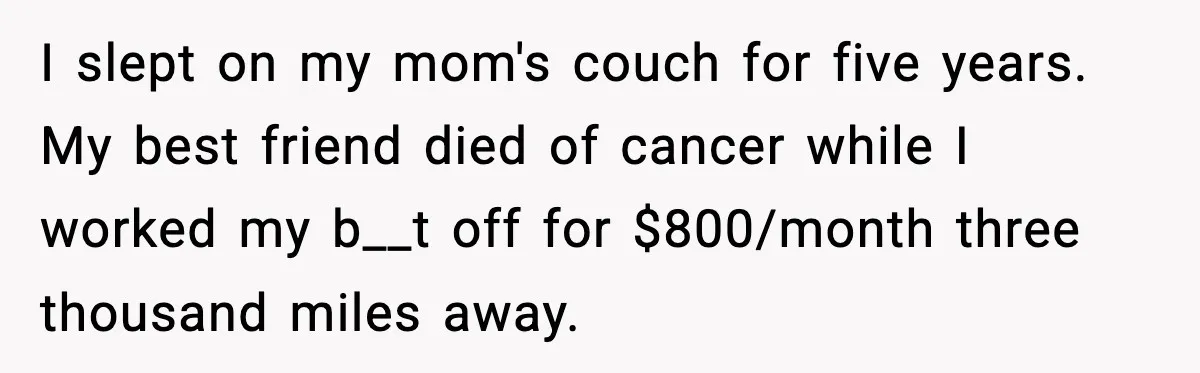I slept on my mom's couch for five years. My best friend died of cancer while I worked my b__t off for $800/month three thousand miles away.