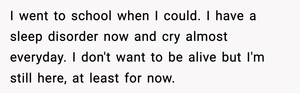 I went to school when I could. I have a sleep disorder now and cry almost everyday. I don't want to be alive but I'm still here, at least for...