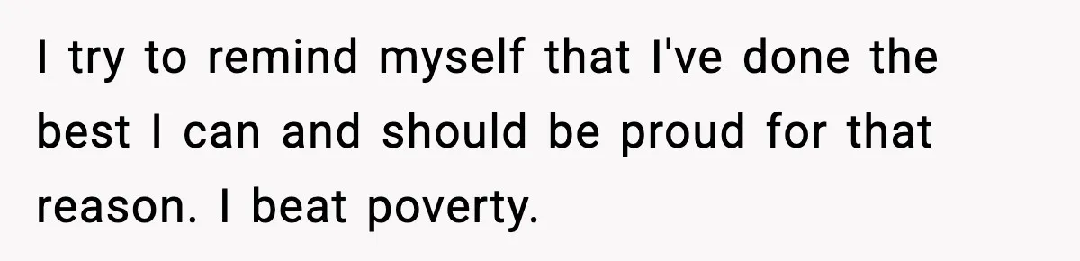 I try to remind myself that I've done the best I can and should be proud for that reason. I beat poverty.
