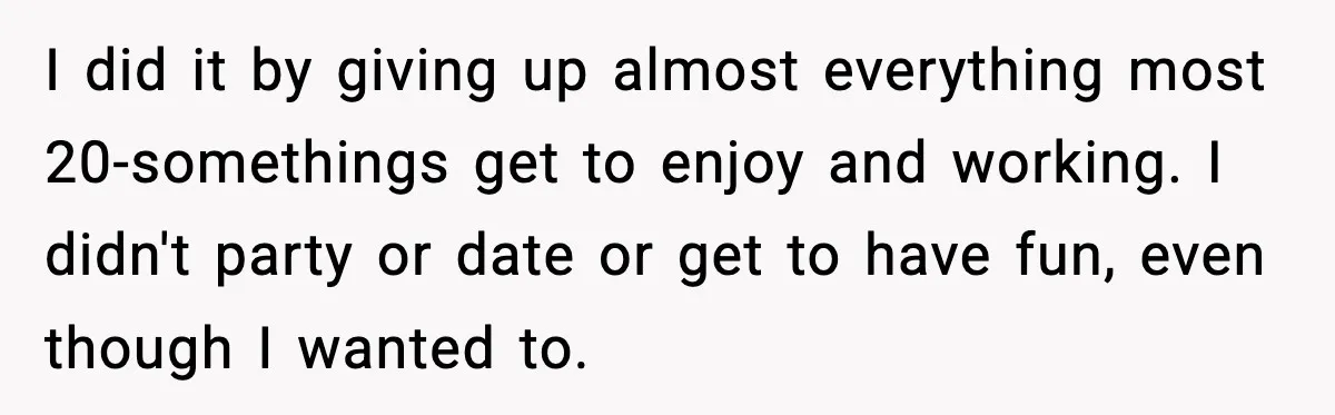 I did it by giving up almost everything most 20-somethings get to enjoy and working. I didn't party or date or get to have fun, even though I wanted to.