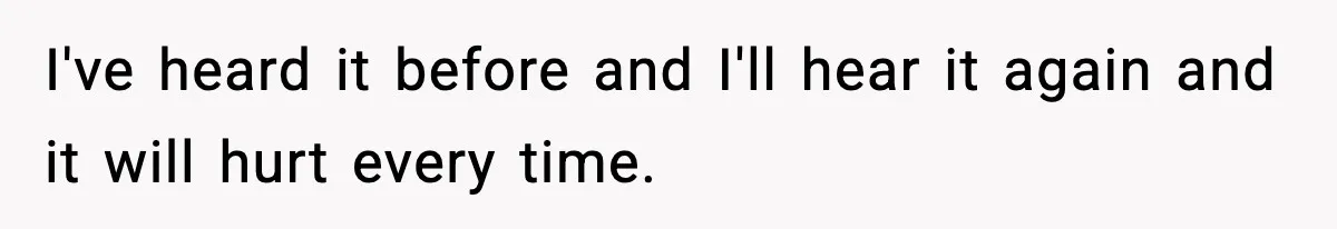 I've heard it before and I'll hear it again and it will hurt every time.
